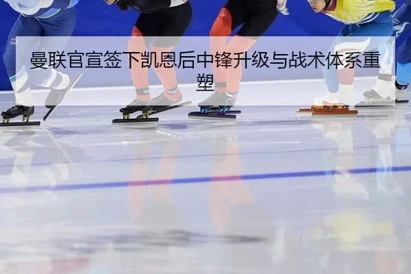 曼联官宣签下凯恩后中锋升级与战术体系重塑